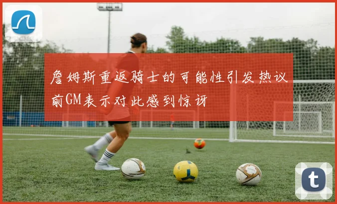 詹姆斯重返骑士的可能性引发热议前GM表示对此感到惊讶