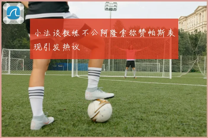 小法谈教练不公阿隆索称赞帕斯表现引发热议
