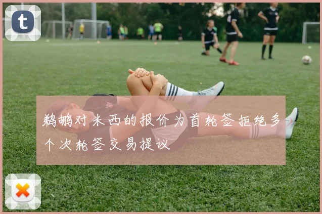 鹈鹕对米西的报价为首轮签拒绝多个次轮签交易提议