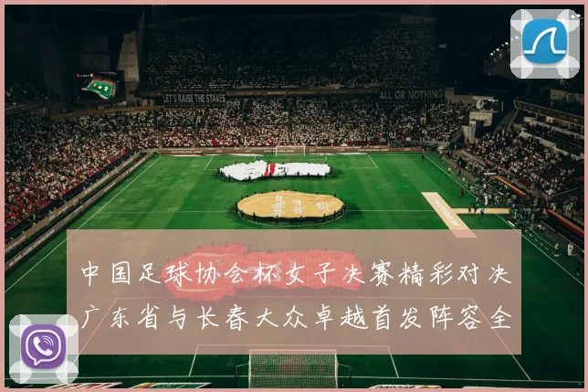 中国足球协会杯女子决赛精彩对决广东省与长春大众卓越首发阵容全面解析