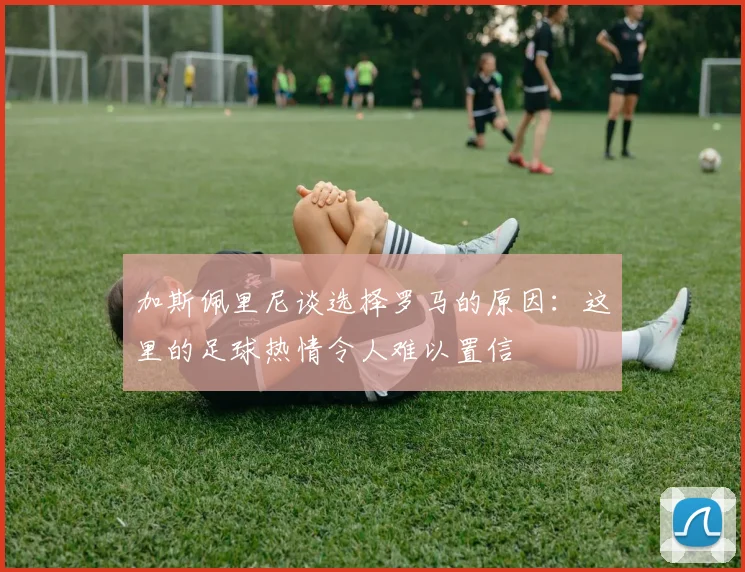 加斯佩里尼谈选择罗马的原因：这里的足球热情令人难以置信