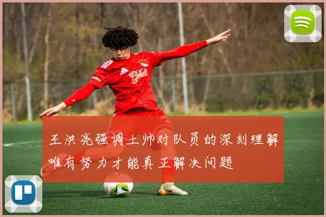 王洪亮强调土帅对队员的深刻理解唯有努力才能真正解决问题