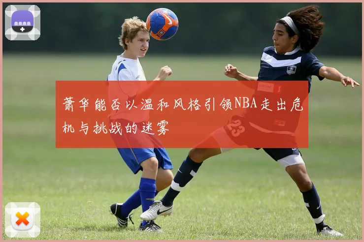 萧华能否以温和风格引领NBA走出危机与挑战的迷雾