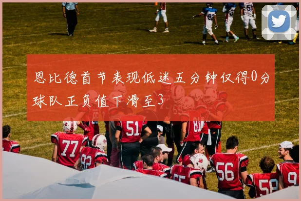 恩比德首节表现低迷五分钟仅得0分球队正负值下滑至3