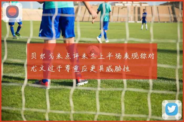 贝尔戈米点评米兰上半场表现称对尤文过于尊重应更具威胁性