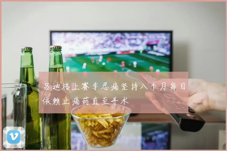 吕迪格上赛季忍痛坚持八个月每日依赖止痛药直至手术