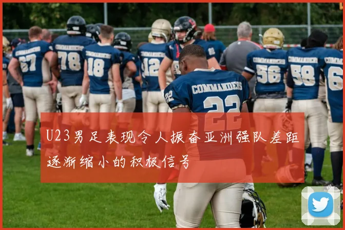 U23男足表现令人振奋亚洲强队差距逐渐缩小的积极信号
