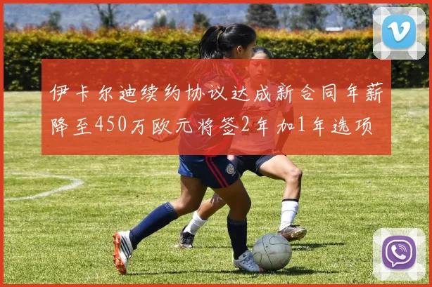 伊卡尔迪续约协议达成新合同年薪降至450万欧元将签2年加1年选项