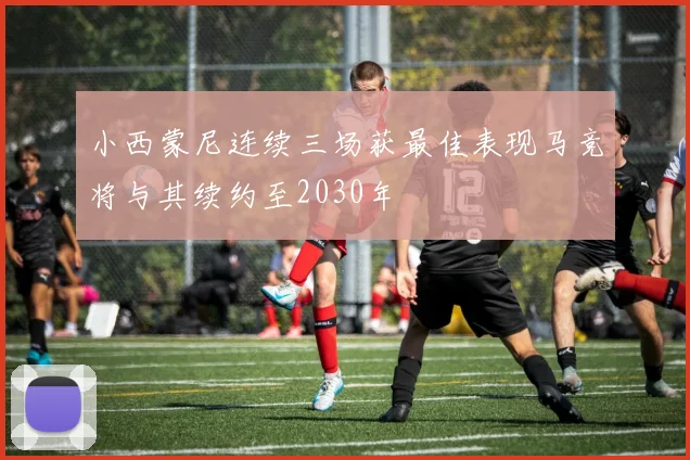 小西蒙尼连续三场获最佳表现马竞将与其续约至2030年