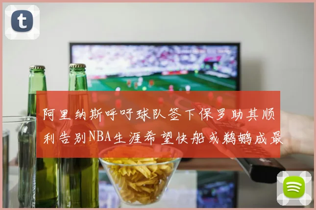 阿里纳斯呼吁球队签下保罗助其顺利告别NBA生涯希望快船或鹈鹕成最佳选择