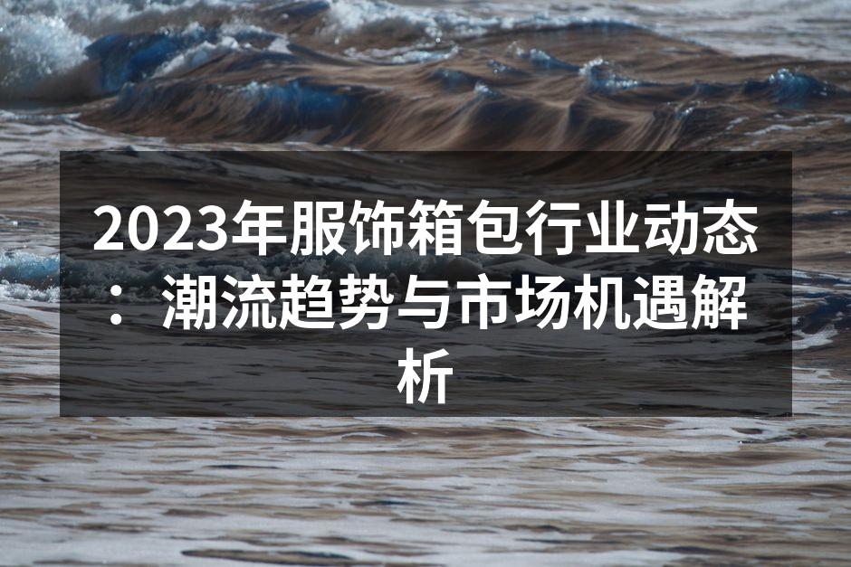 2023年服饰箱包行业动态：潮流趋势与市